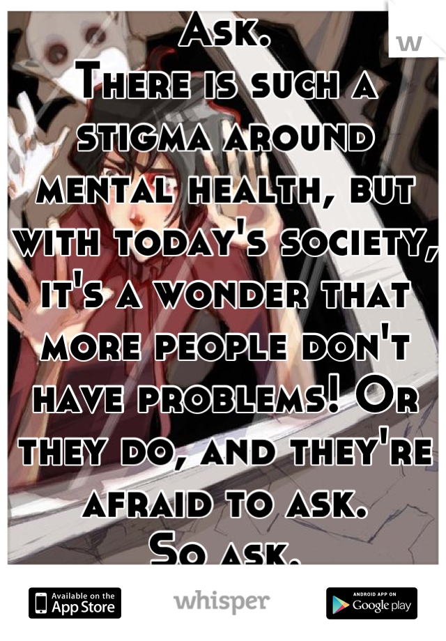 Ask.
There is such a stigma around mental health, but with today's society, it's a wonder that more people don't have problems! Or they do, and they're afraid to ask.
So ask.
You won't regret it.