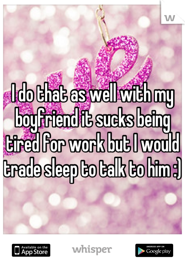 I do that as well with my boyfriend it sucks being tired for work but I would trade sleep to talk to him :)