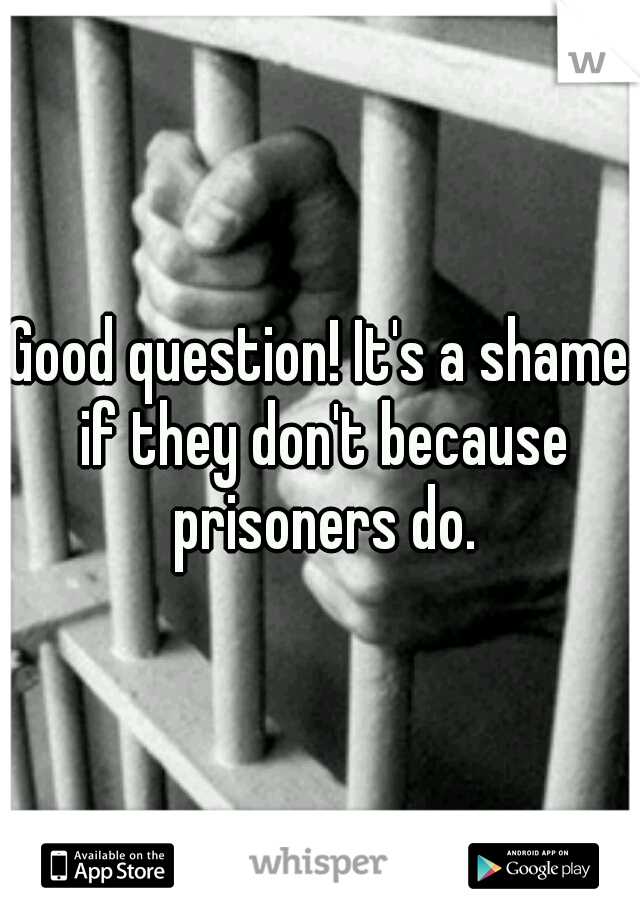 Good question! It's a shame if they don't because prisoners do.