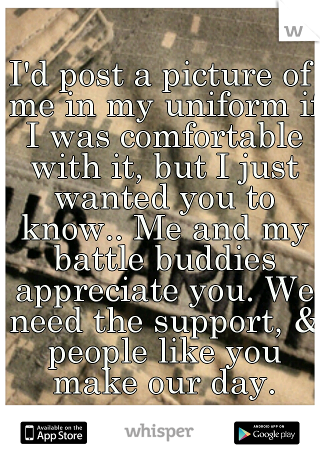 I'd post a picture of me in my uniform if I was comfortable with it, but I just wanted you to know.. Me and my battle buddies appreciate you. We need the support, & people like you make our day.