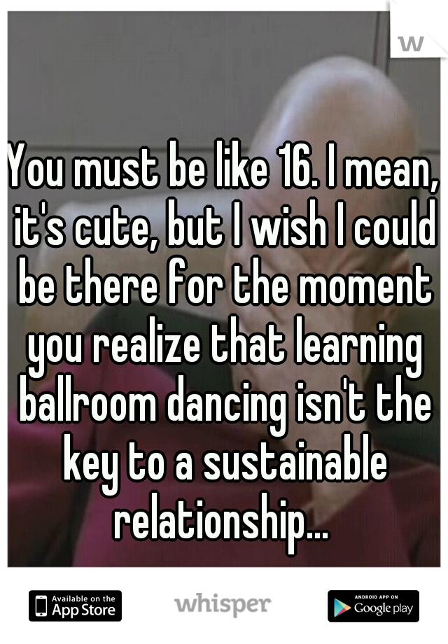 You must be like 16. I mean, it's cute, but I wish I could be there for the moment you realize that learning ballroom dancing isn't the key to a sustainable relationship... 