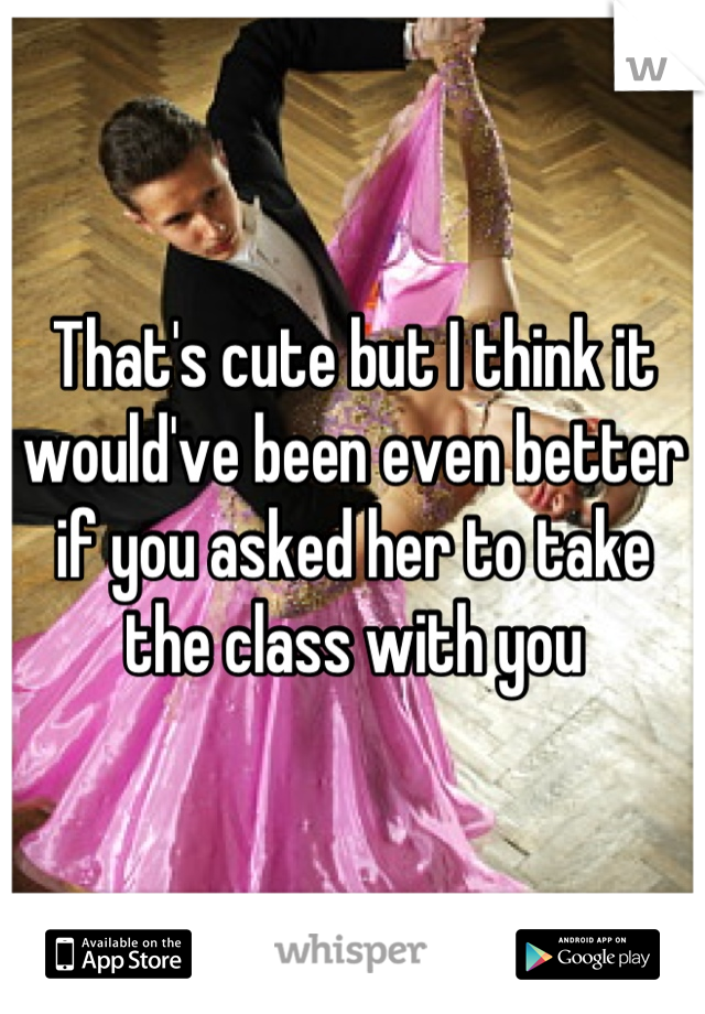 That's cute but I think it would've been even better if you asked her to take the class with you