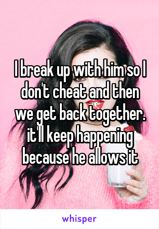 I break up with him so I don't cheat and then we get back together. it'll keep happening because he allows it