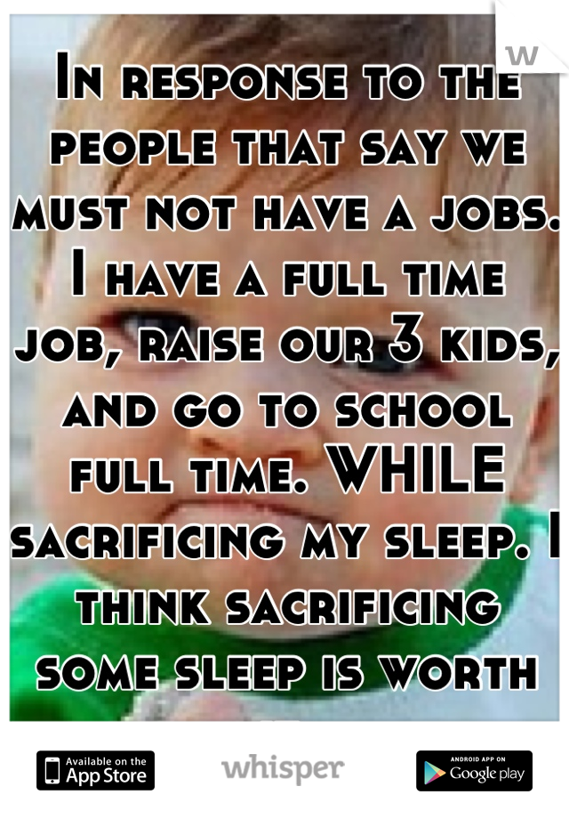 In response to the people that say we must not have a jobs. I have a full time job, raise our 3 kids, and go to school full time. WHILE sacrificing my sleep. I think sacrificing some sleep is worth it.