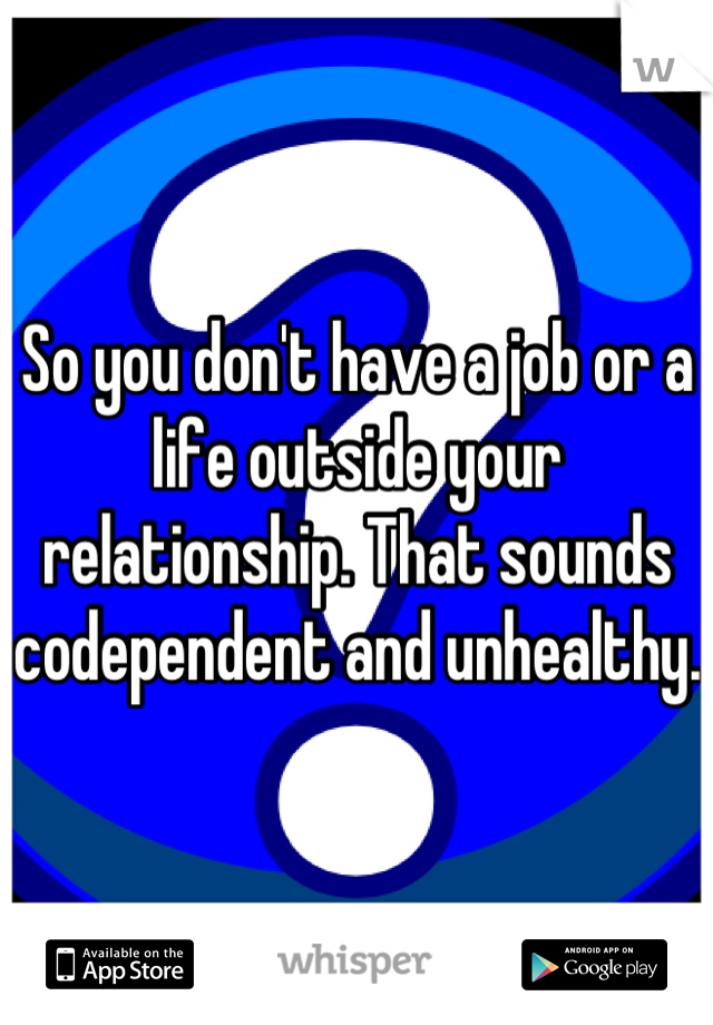 So you don't have a job or a life outside your relationship. That sounds codependent and unhealthy. 