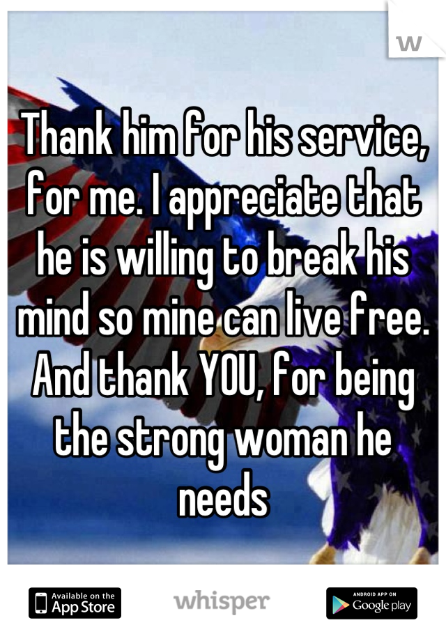 Thank him for his service, for me. I appreciate that he is willing to break his mind so mine can live free. And thank YOU, for being the strong woman he needs