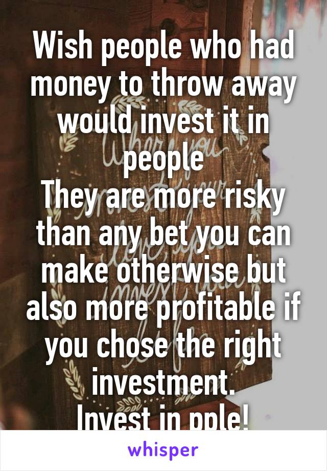Wish people who had money to throw away would invest it in people
They are more risky than any bet you can make otherwise but also more profitable if you chose the right investment.
Invest in pple!