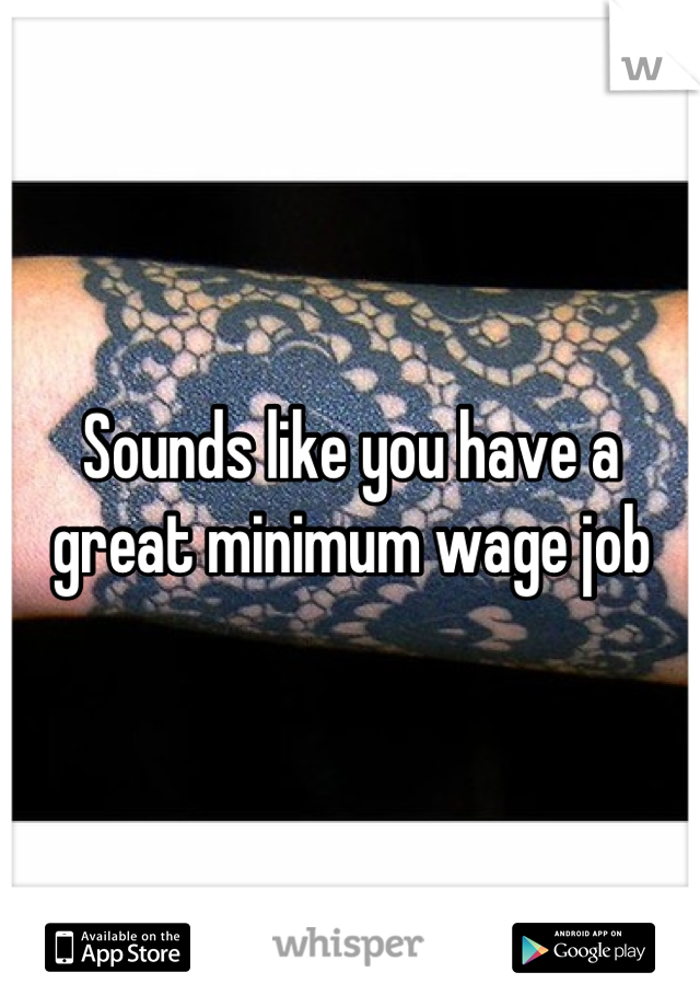 Sounds like you have a great minimum wage job