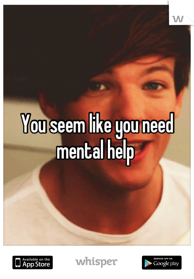 You seem like you need mental help 