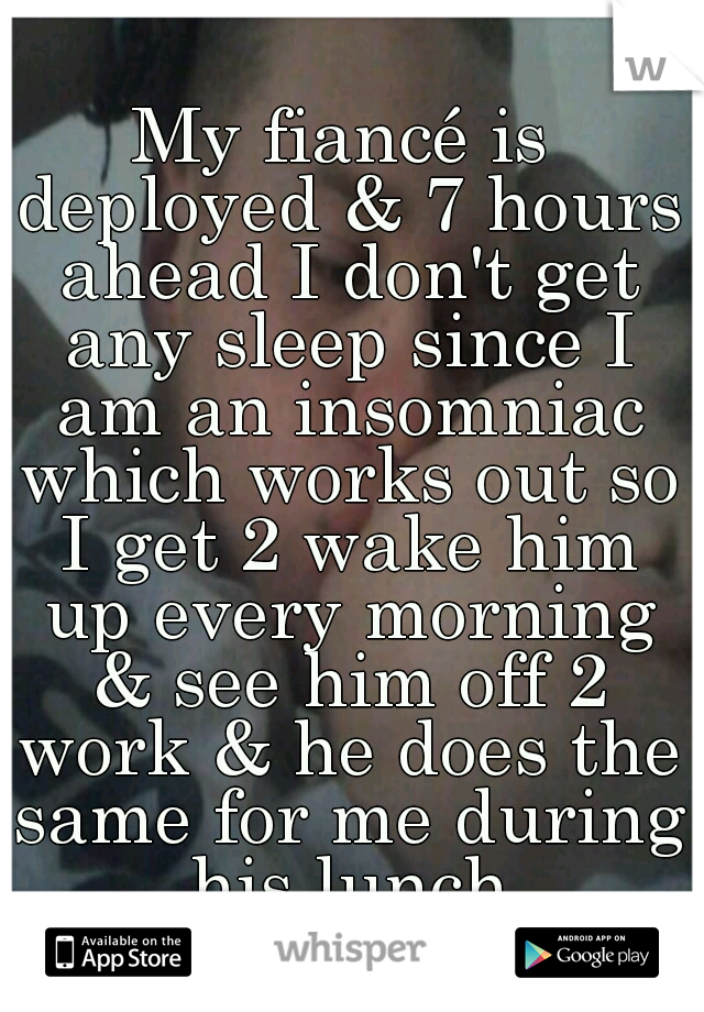 My fiancé is deployed & 7 hours ahead I don't get any sleep since I am an insomniac which works out so I get 2 wake him up every morning & see him off 2 work & he does the same for me during his lunch