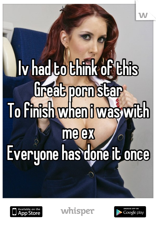 Iv had to think of this
Great porn star 
To finish when i was with me ex
Everyone has done it once