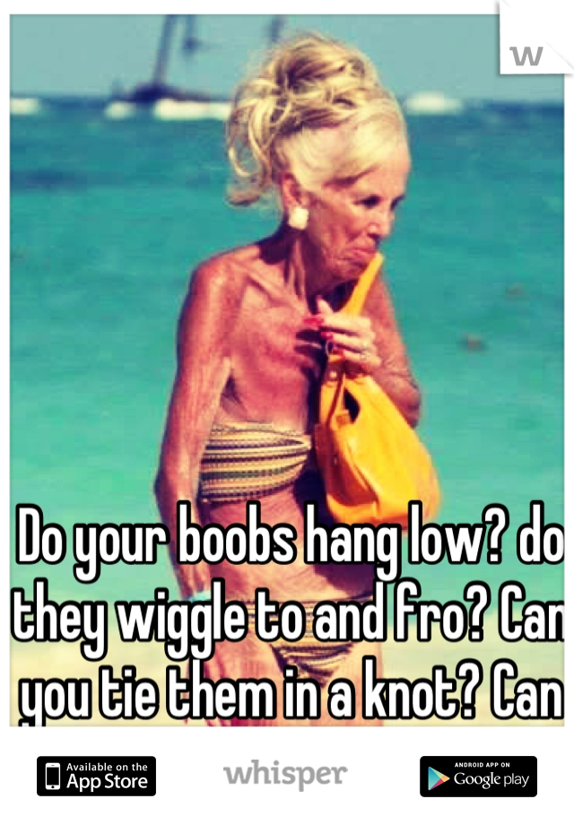 Do your boobs hang low? Do they wobble to and fro? Can you tie 'em in a  knot? Can you tie 'em in a bow? Can you throw 'em o'er your shoul