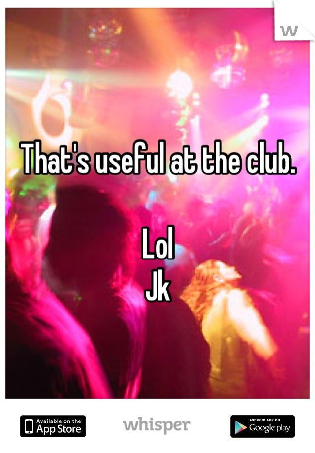 That's useful at the club. 

Lol
Jk