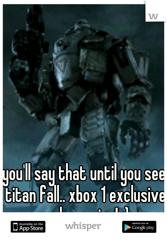 you'll say that until you see titan fall.. xbox 1 exclusive and amazing! :)