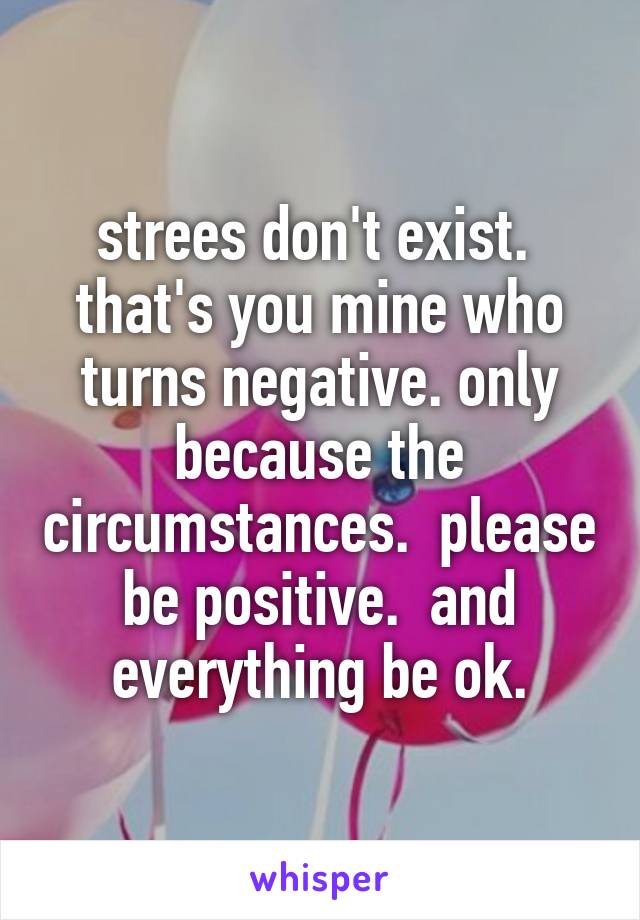 strees don't exist.  that's you mine who turns negative. only because the circumstances.  please be positive.  and everything be ok.