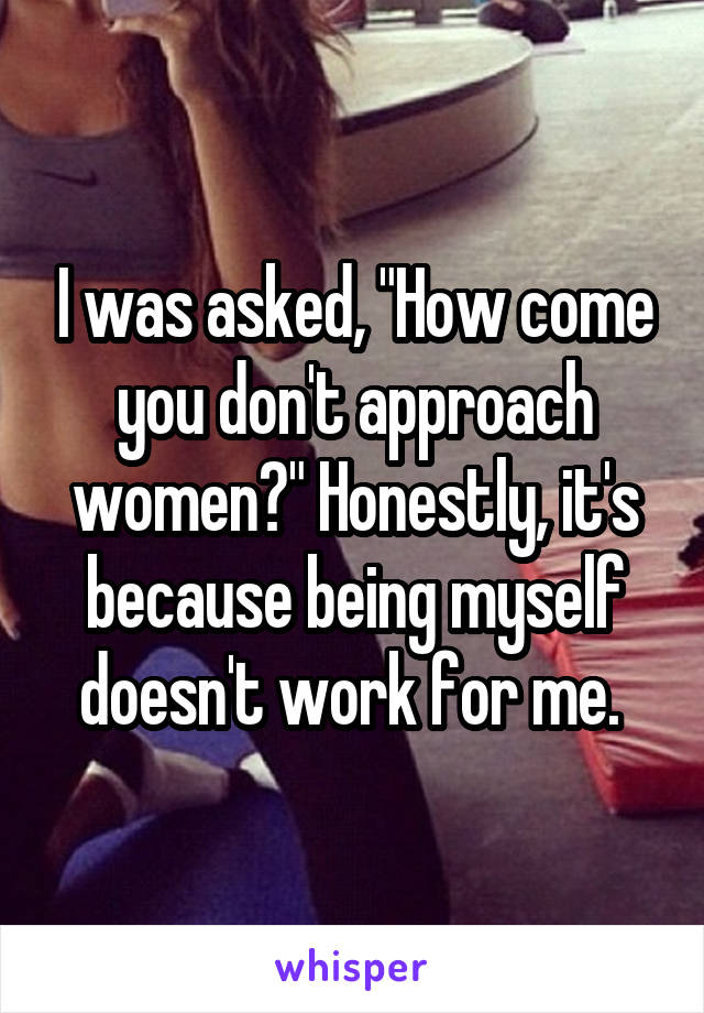 I was asked, "How come you don't approach women?" Honestly, it's because being myself doesn't work for me. 