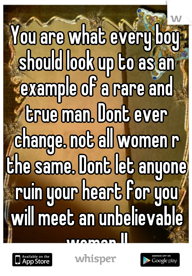 You are what every boy should look up to as an example of a rare and true man. Dont ever change. not all women r the same. Dont let anyone ruin your heart for you will meet an unbelievable woman !!