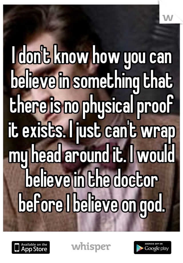 I don't know how you can believe in something that there is no physical proof it exists. I just can't wrap my head around it. I would believe in the doctor before I believe on god.