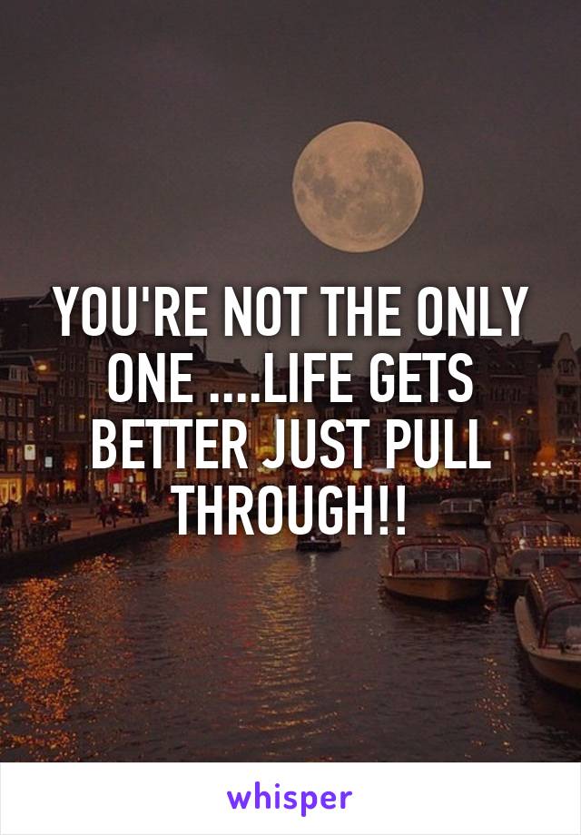 YOU'RE NOT THE ONLY ONE ....LIFE GETS BETTER JUST PULL THROUGH!!