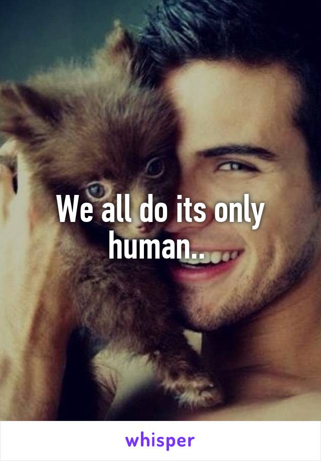 We all do its only human.. 