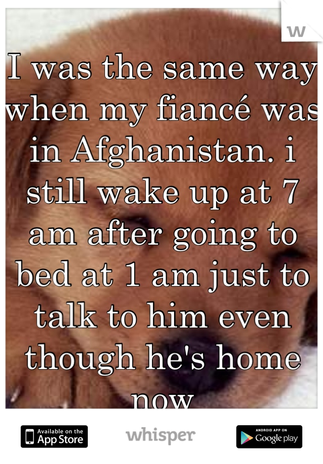 I was the same way when my fiancé was in Afghanistan. i still wake up at 7 am after going to bed at 1 am just to talk to him even though he's home now
