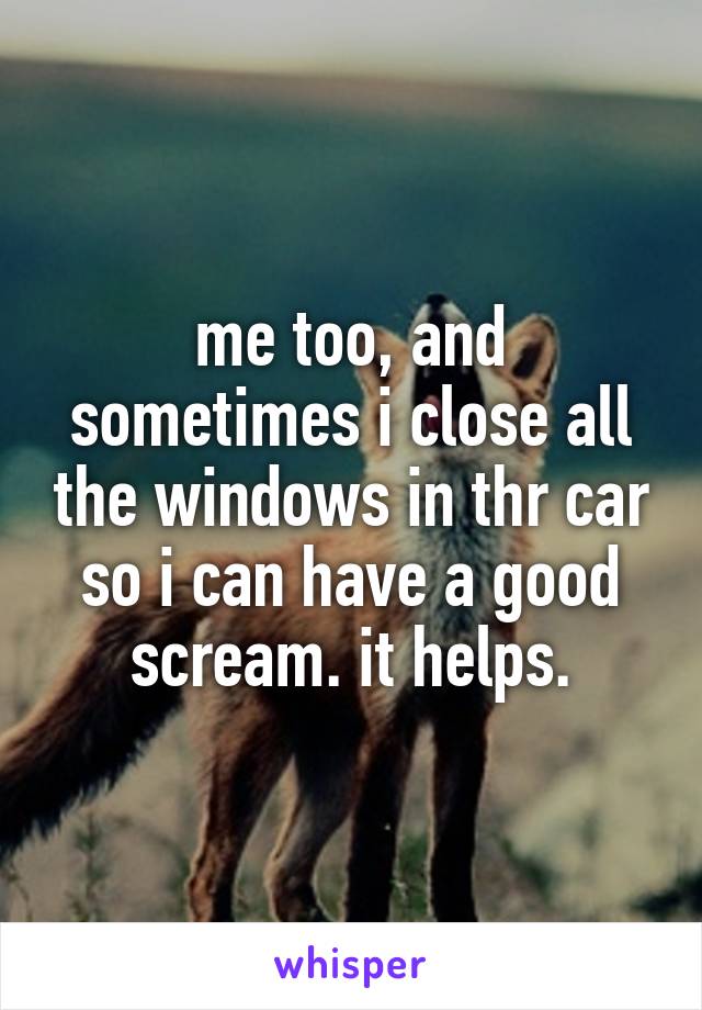 me too, and sometimes i close all the windows in thr car so i can have a good scream. it helps.