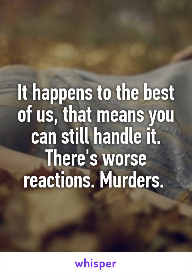 It happens to the best of us, that means you can still handle it. There's worse reactions. Murders. 