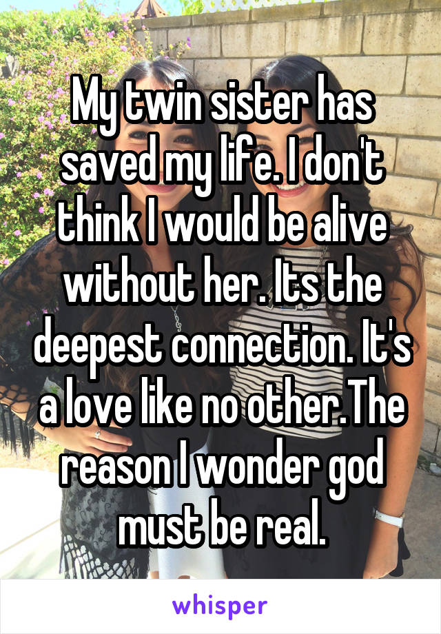 My twin sister has saved my life. I don't think I would be alive without her. Its the deepest connection. It's a love like no other.The reason I wonder god must be real.