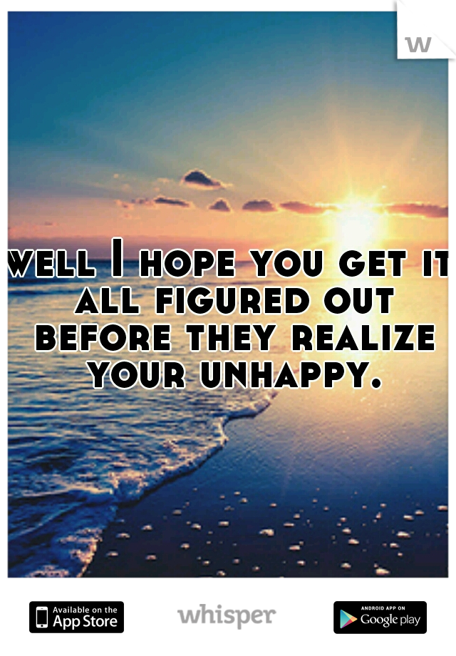 well I hope you get it all figured out before they realize your unhappy.