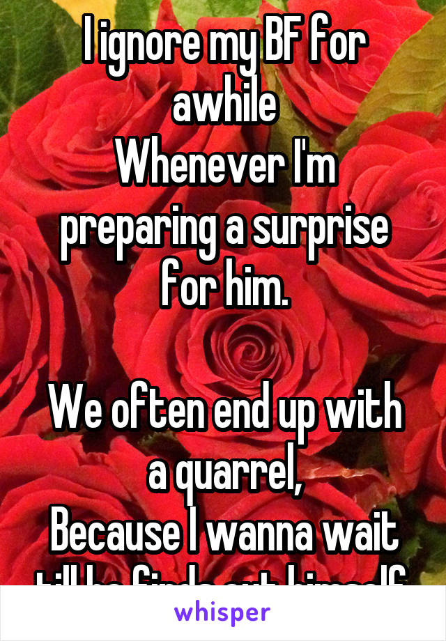 I ignore my BF for awhile
Whenever I'm preparing a surprise for him.

We often end up with a quarrel,
Because I wanna wait till he finds out himself.