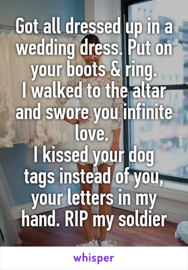 Got all dressed up in a wedding dress. Put on your boots & ring.
I walked to the altar and swore you infinite love. 
I kissed your dog tags instead of you, your letters in my hand. RIP my soldier
 