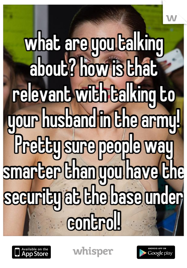 what are you talking about? how is that relevant with talking to your husband in the army! Pretty sure people way smarter than you have the security at the base under control!