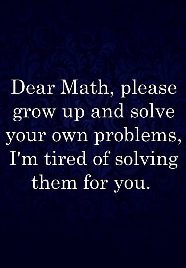 Dear Math, please grow up and solve your own problems, I'm tired of ...