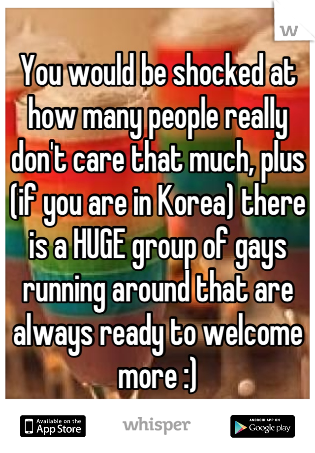 You would be shocked at how many people really don't care that much, plus (if you are in Korea) there is a HUGE group of gays running around that are always ready to welcome more :)