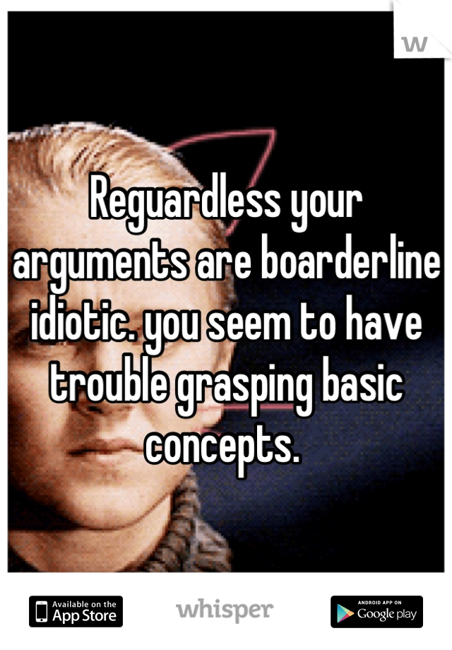 Reguardless your arguments are boarderline idiotic. you seem to have trouble grasping basic concepts. 