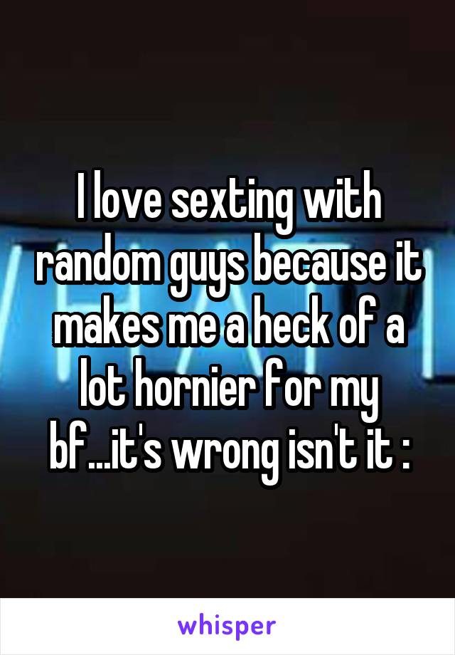 I love sexting with random guys because it makes me a heck of a lot hornier for my bf...it's wrong isn't it :\