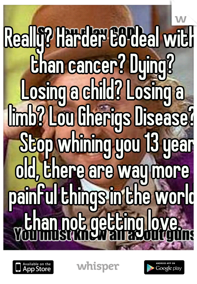 Really? Harder to deal with than cancer? Dying? Losing a child? Losing a limb? Lou Gherigs Disease? 
Stop whining you 13 year old, there are way more painful things in the world than not getting love.