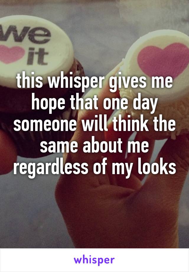 this whisper gives me hope that one day someone will think the same about me regardless of my looks 