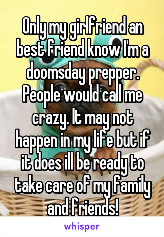 Only my girlfriend an best friend know I'm a doomsday prepper. People would call me crazy. It may not happen in my life but if it does ill be ready to take care of my family and friends!