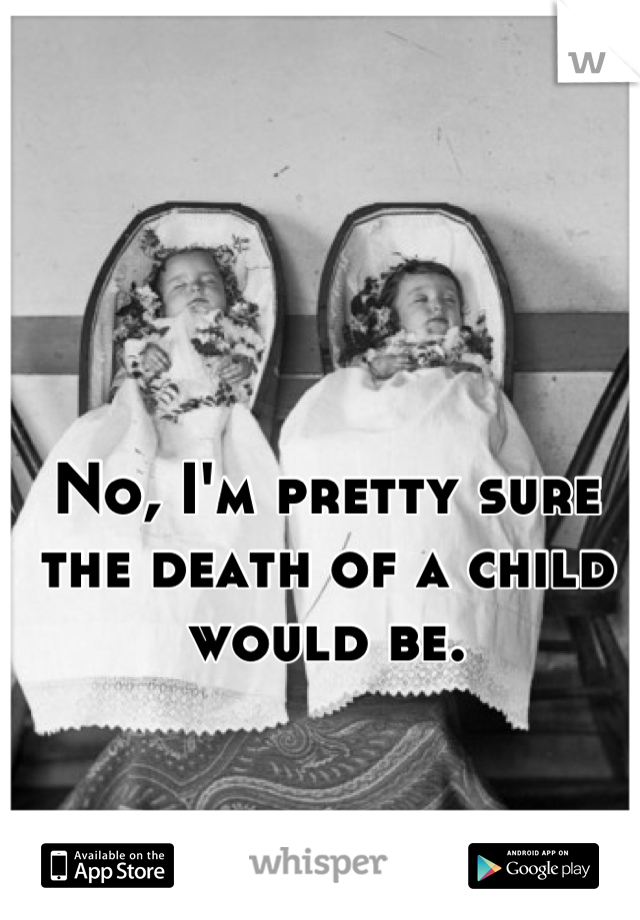 No, I'm pretty sure the death of a child would be.