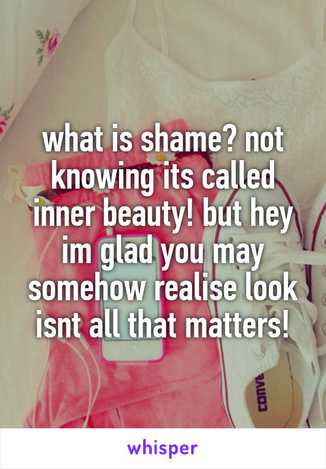 what is shame? not knowing its called inner beauty! but hey im glad you may somehow realise look isnt all that matters!