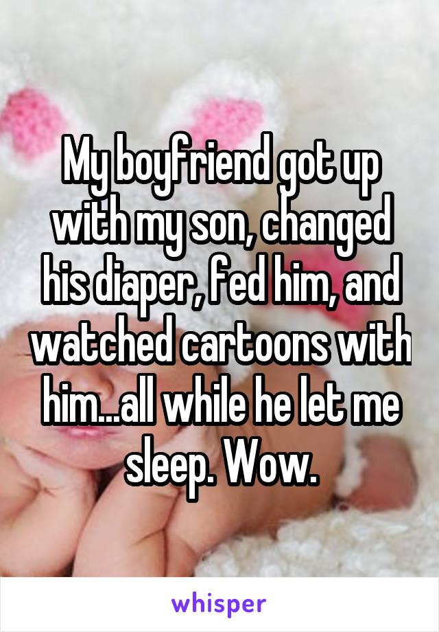 My boyfriend got up with my son, changed his diaper, fed him, and watched cartoons with him...all while he let me sleep. Wow.