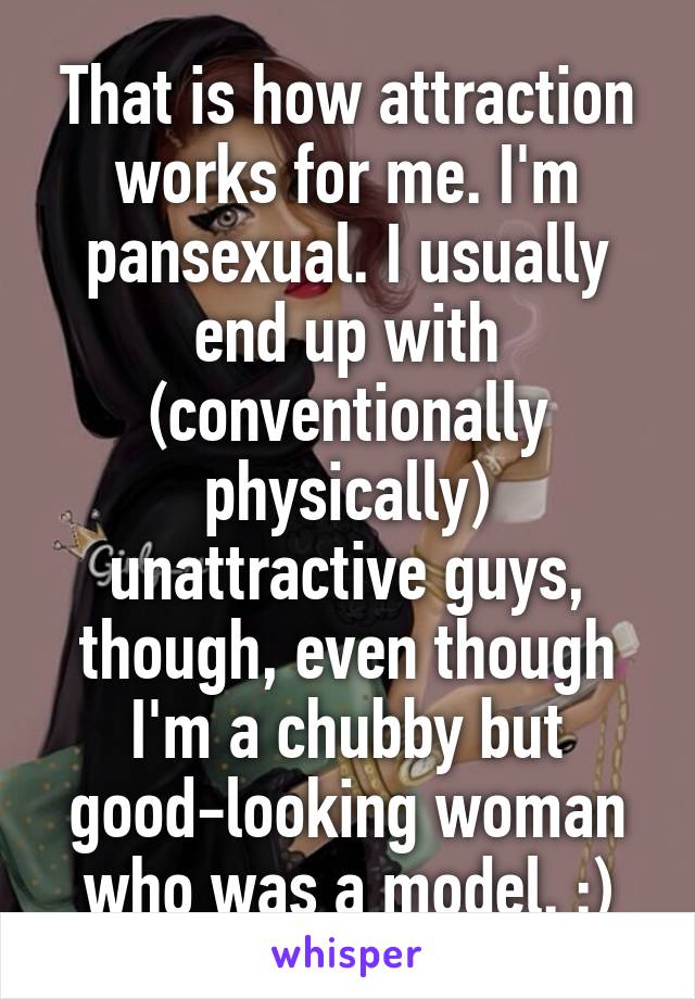 That is how attraction works for me. I'm pansexual. I usually end up with (conventionally physically) unattractive guys, though, even though I'm a chubby but good-looking woman who was a model. :)