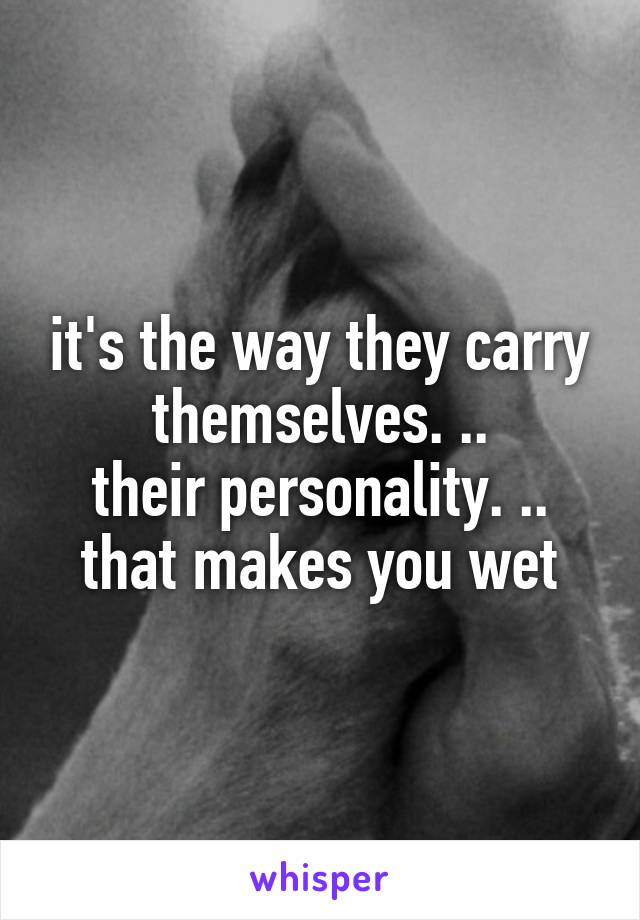 it's the way they carry themselves. ..
their personality. .. that makes you wet
