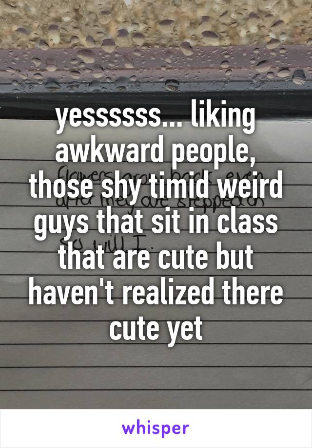 yessssss... liking awkward people, those shy timid weird guys that sit in class that are cute but haven't realized there cute yet