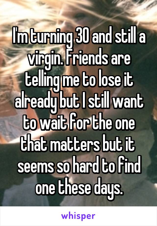 I'm turning 30 and still a virgin. Friends are telling me to lose it already but I still want to wait for the one that matters but it  seems so hard to find one these days.