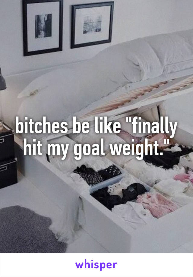 bitches be like "finally hit my goal weight."
