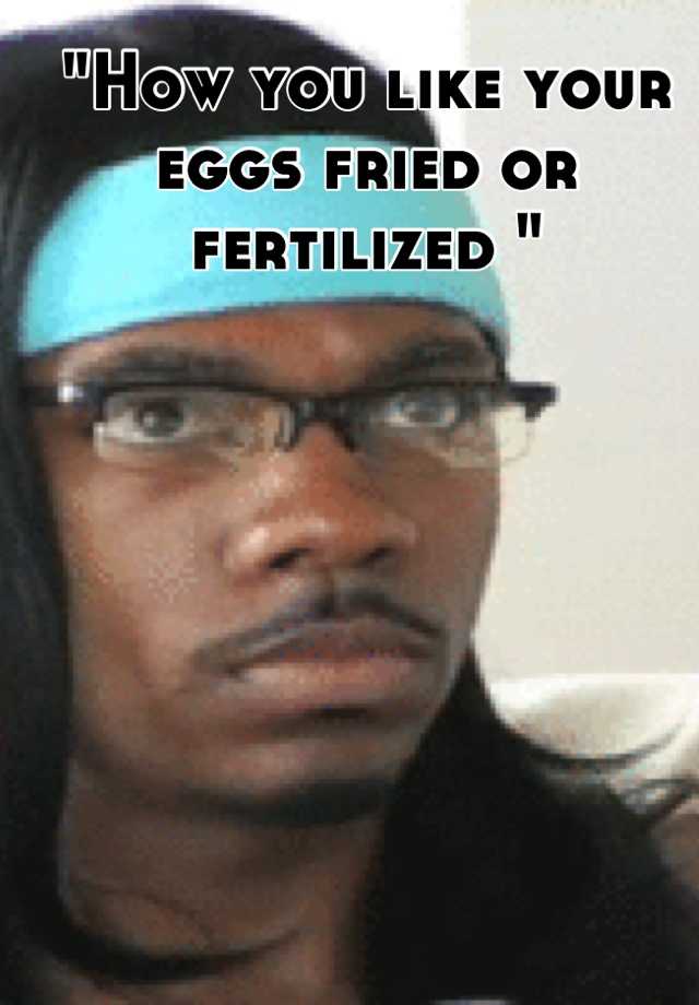 How You Like Your Eggs Fried Or Fertilized 8102