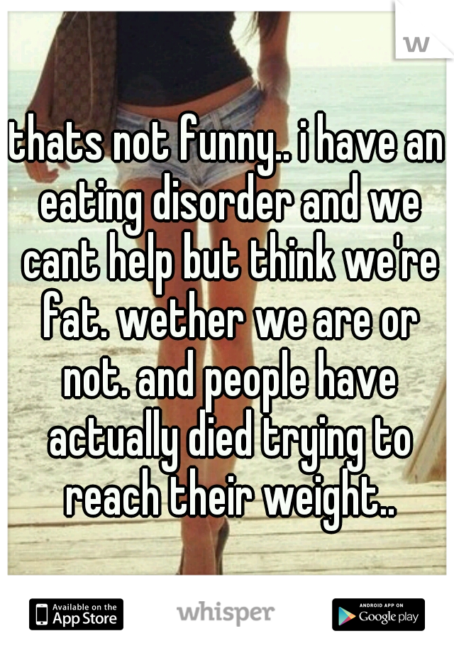 thats not funny.. i have an eating disorder and we cant help but think we're fat. wether we are or not. and people have actually died trying to reach their weight..