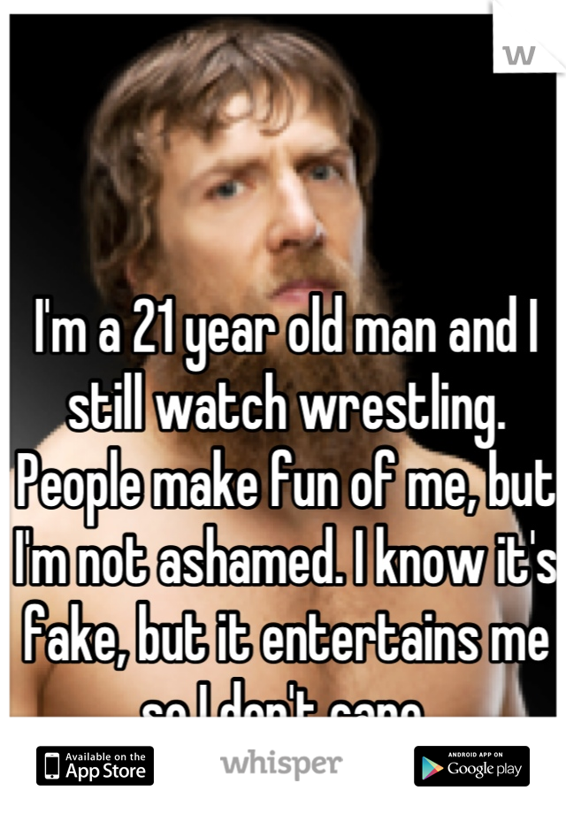 I'm a 21 year old man and I still watch wrestling. People make fun of me, but I'm not ashamed. I know it's fake, but it entertains me so I don't care.